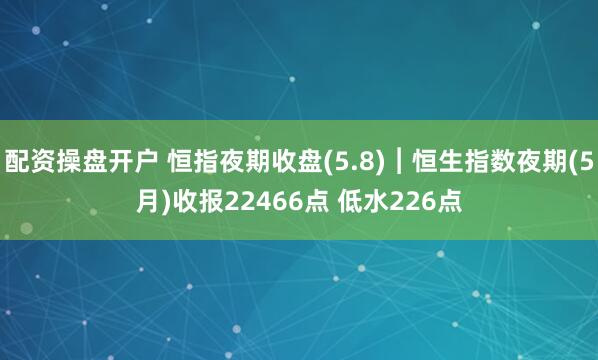 配资操盘开户 恒指夜期收盘(5.8)︱恒生指数夜期(5月)收报22466点 低水226点