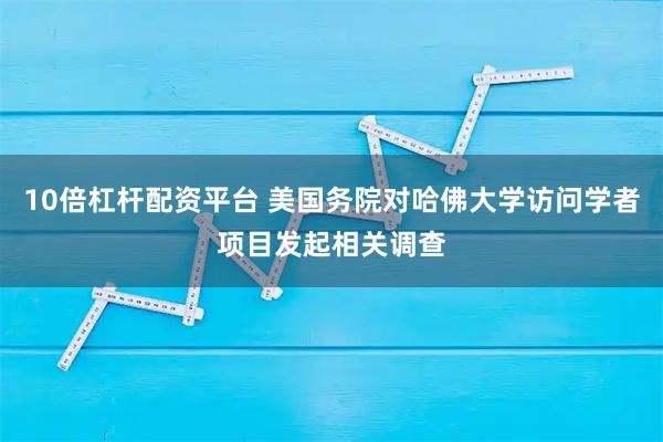 10倍杠杆配资平台 美国务院对哈佛大学访问学者项目发起相关调查