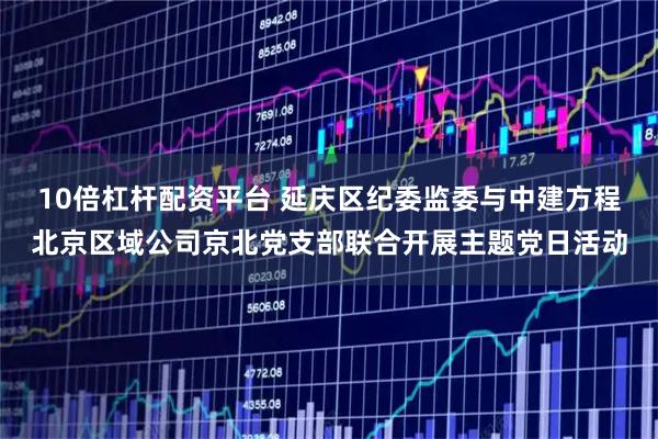 10倍杠杆配资平台 延庆区纪委监委与中建方程北京区域公司京北党支部联合开展主题党日活动