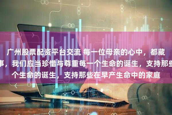 广州股票配资平台交流 每一位母亲的心中，都藏着一段关于生育的故事，我们应当珍惜与尊重每一个生命的诞生，支持那些在早产生命中的家庭