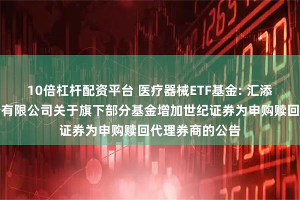 10倍杠杆配资平台 医疗器械ETF基金: 汇添富基金管理股份有限公司关于旗下部分基金增加世纪证券为申购赎回代理券商的公告