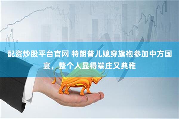 配资炒股平台官网 特朗普儿媳穿旗袍参加中方国宴，整个人显得端庄又典雅