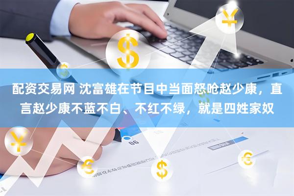 配资交易网 沈富雄在节目中当面怒呛赵少康，直言赵少康不蓝不白、不红不绿，就是四姓家奴